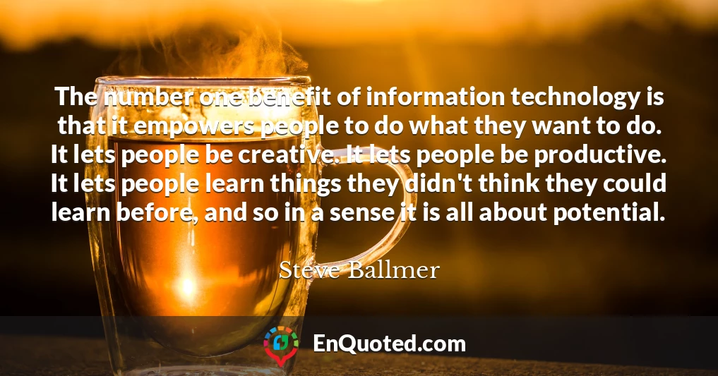 The number one benefit of information technology is that it empowers people to do what they want to do. It lets people be creative. It lets people be productive. It lets people learn things they didn't think they could learn before, and so in a sense it is all about potential.