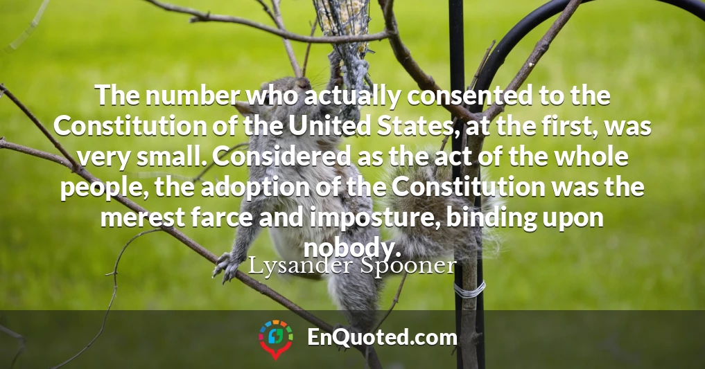 The number who actually consented to the Constitution of the United States, at the first, was very small. Considered as the act of the whole people, the adoption of the Constitution was the merest farce and imposture, binding upon nobody.