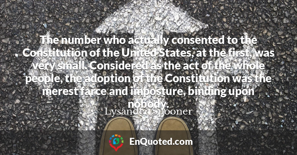 The number who actually consented to the Constitution of the United States, at the first, was very small. Considered as the act of the whole people, the adoption of the Constitution was the merest farce and imposture, binding upon nobody.