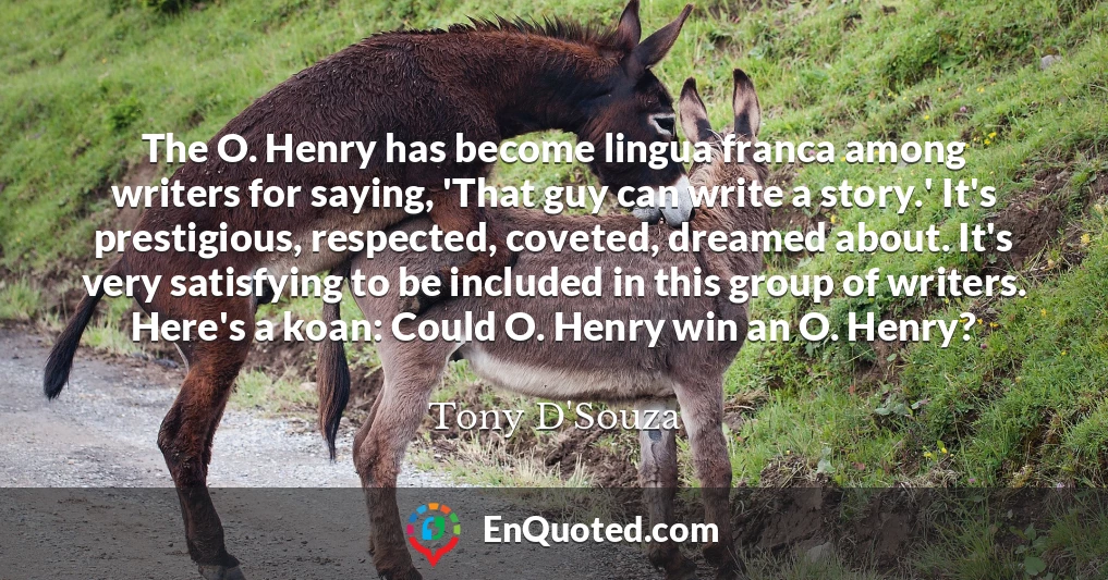 The O. Henry has become lingua franca among writers for saying, 'That guy can write a story.' It's prestigious, respected, coveted, dreamed about. It's very satisfying to be included in this group of writers. Here's a koan: Could O. Henry win an O. Henry?
