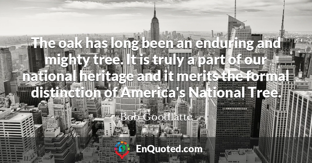 The oak has long been an enduring and mighty tree. It is truly a part of our national heritage and it merits the formal distinction of America's National Tree.