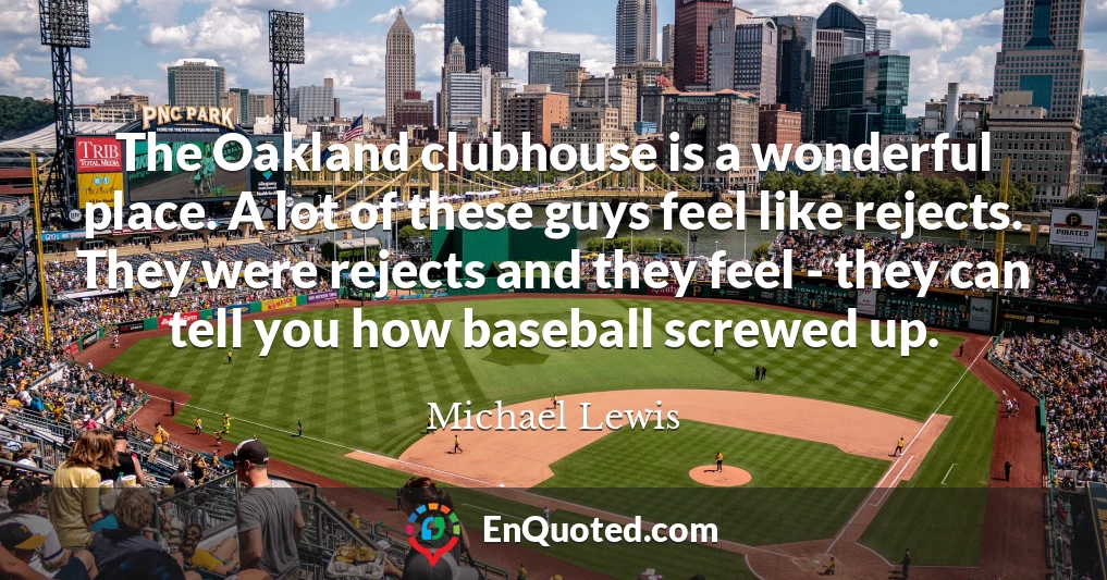 The Oakland clubhouse is a wonderful place. A lot of these guys feel like rejects. They were rejects and they feel - they can tell you how baseball screwed up.