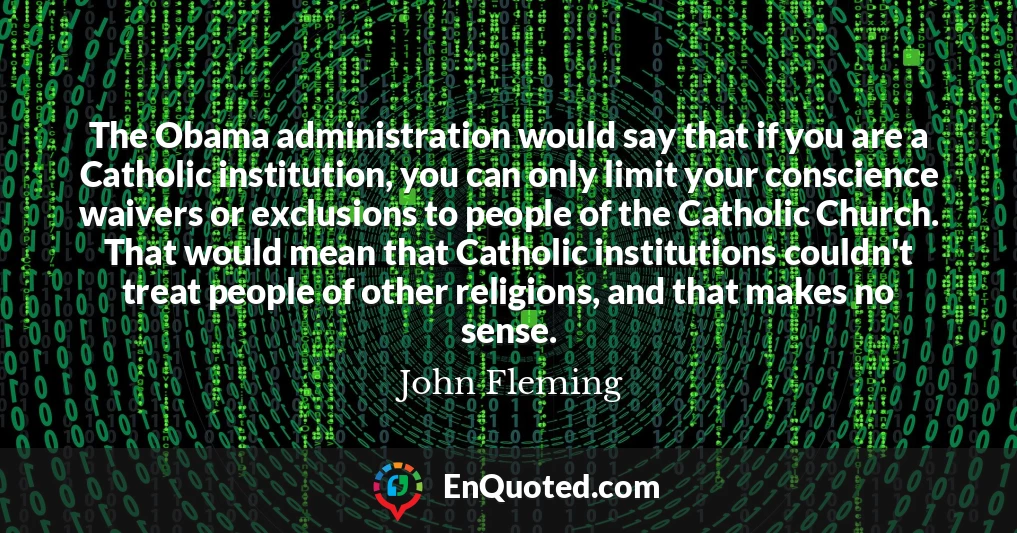 The Obama administration would say that if you are a Catholic institution, you can only limit your conscience waivers or exclusions to people of the Catholic Church. That would mean that Catholic institutions couldn't treat people of other religions, and that makes no sense.