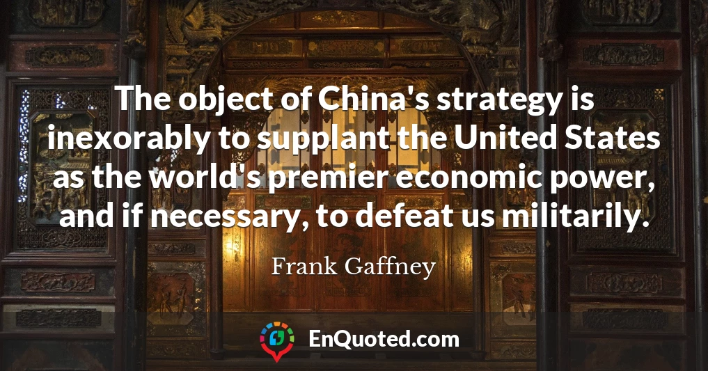 The object of China's strategy is inexorably to supplant the United States as the world's premier economic power, and if necessary, to defeat us militarily.