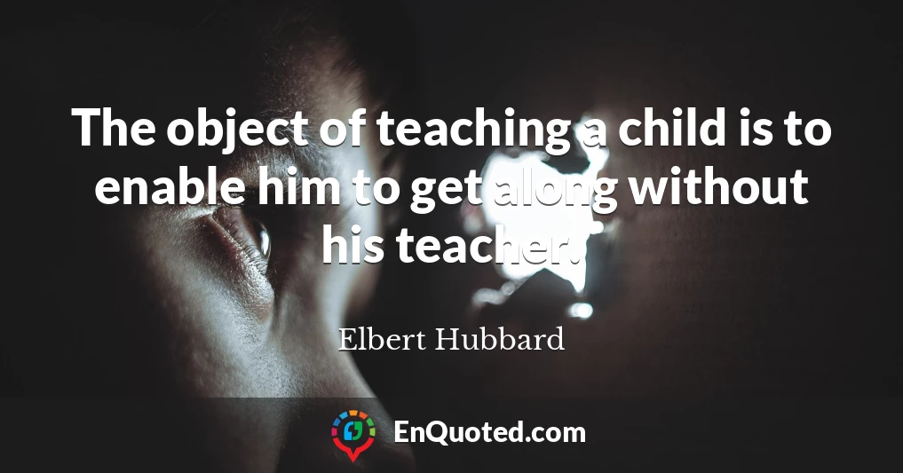 The object of teaching a child is to enable him to get along without his teacher.