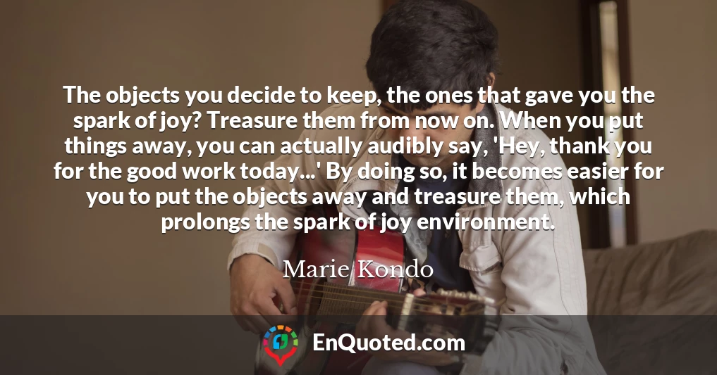 The objects you decide to keep, the ones that gave you the spark of joy? Treasure them from now on. When you put things away, you can actually audibly say, 'Hey, thank you for the good work today...' By doing so, it becomes easier for you to put the objects away and treasure them, which prolongs the spark of joy environment.