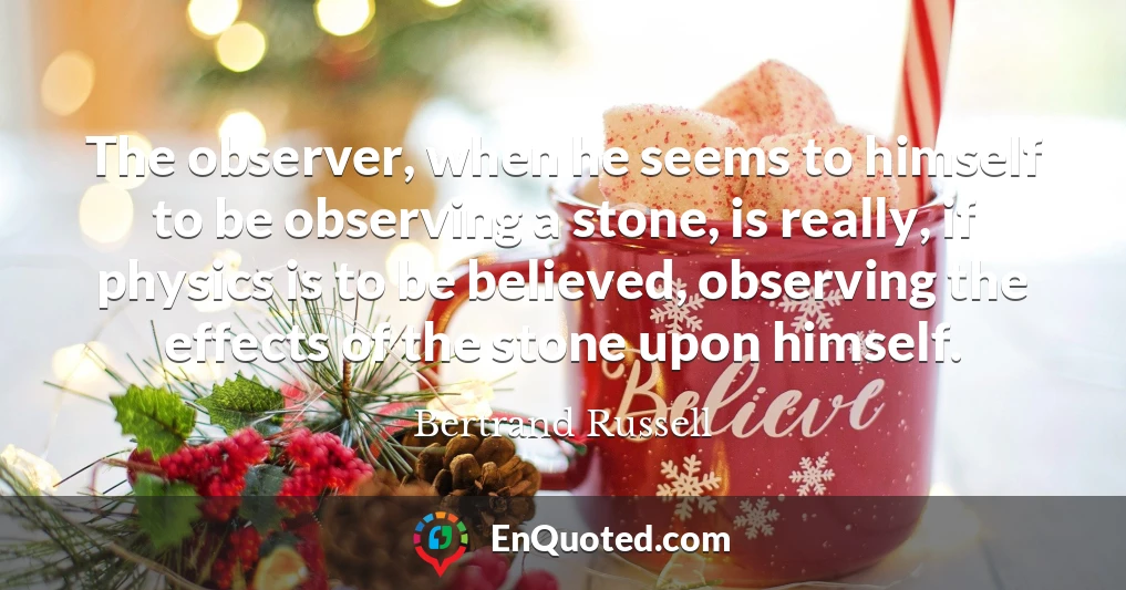 The observer, when he seems to himself to be observing a stone, is really, if physics is to be believed, observing the effects of the stone upon himself.