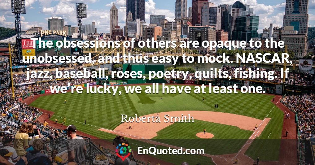 The obsessions of others are opaque to the unobsessed, and thus easy to mock. NASCAR, jazz, baseball, roses, poetry, quilts, fishing. If we're lucky, we all have at least one.