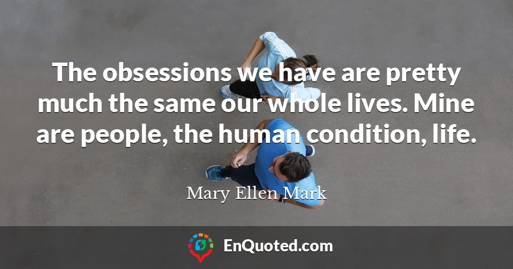 The obsessions we have are pretty much the same our whole lives. Mine are people, the human condition, life.
