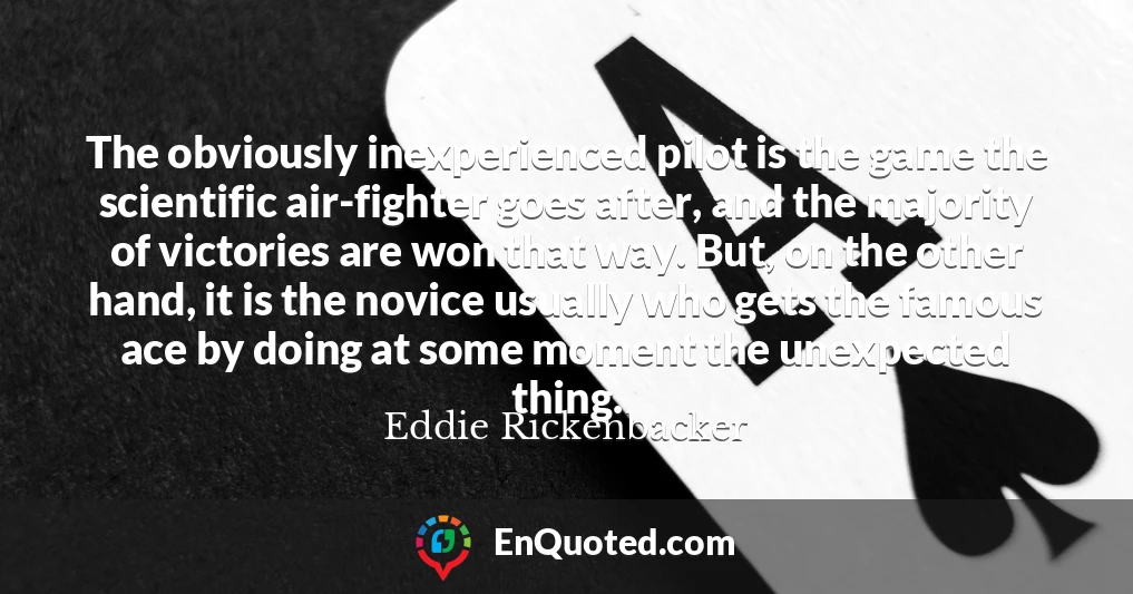 The obviously inexperienced pilot is the game the scientific air-fighter goes after, and the majority of victories are won that way. But, on the other hand, it is the novice usually who gets the famous ace by doing at some moment the unexpected thing.