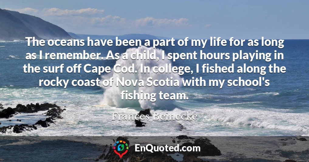 The oceans have been a part of my life for as long as I remember. As a child, I spent hours playing in the surf off Cape Cod. In college, I fished along the rocky coast of Nova Scotia with my school's fishing team.