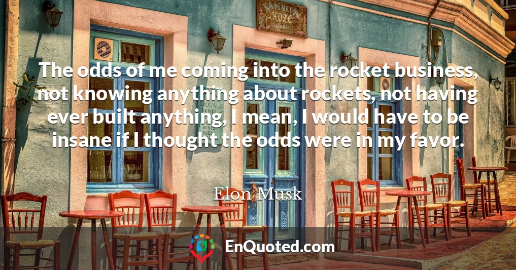 The odds of me coming into the rocket business, not knowing anything about rockets, not having ever built anything, I mean, I would have to be insane if I thought the odds were in my favor.