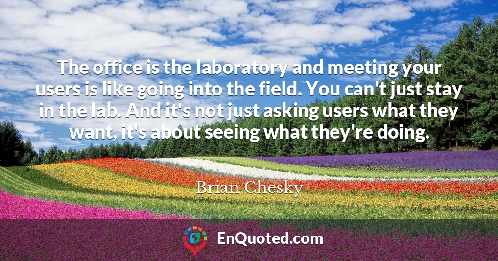 The office is the laboratory and meeting your users is like going into the field. You can't just stay in the lab. And it's not just asking users what they want, it's about seeing what they're doing.
