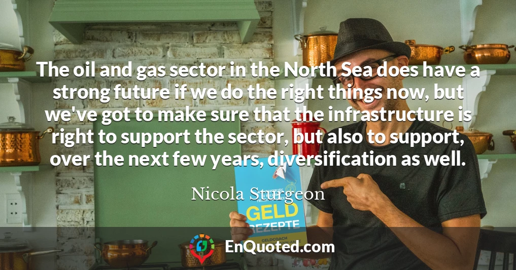 The oil and gas sector in the North Sea does have a strong future if we do the right things now, but we've got to make sure that the infrastructure is right to support the sector, but also to support, over the next few years, diversification as well.