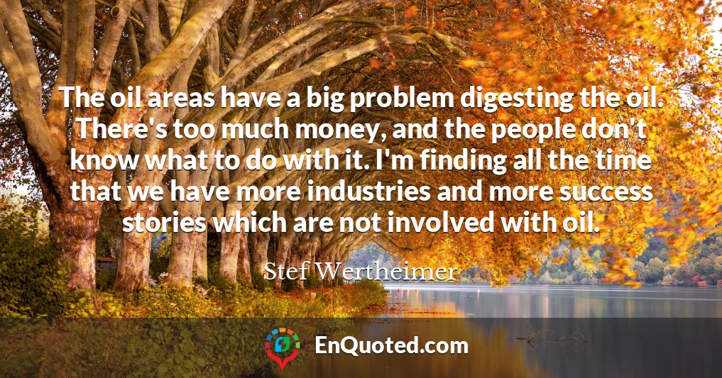 The oil areas have a big problem digesting the oil. There's too much money, and the people don't know what to do with it. I'm finding all the time that we have more industries and more success stories which are not involved with oil.