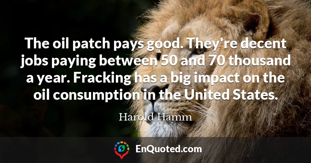 The oil patch pays good. They're decent jobs paying between 50 and 70 thousand a year. Fracking has a big impact on the oil consumption in the United States.