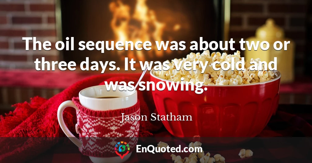 The oil sequence was about two or three days. It was very cold and was snowing.