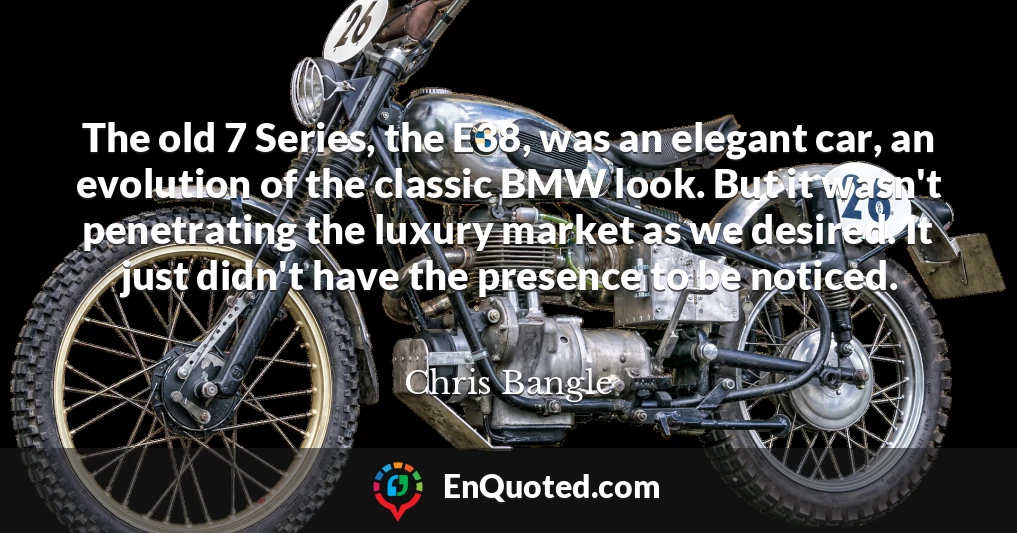 The old 7 Series, the E38, was an elegant car, an evolution of the classic BMW look. But it wasn't penetrating the luxury market as we desired. It just didn't have the presence to be noticed.