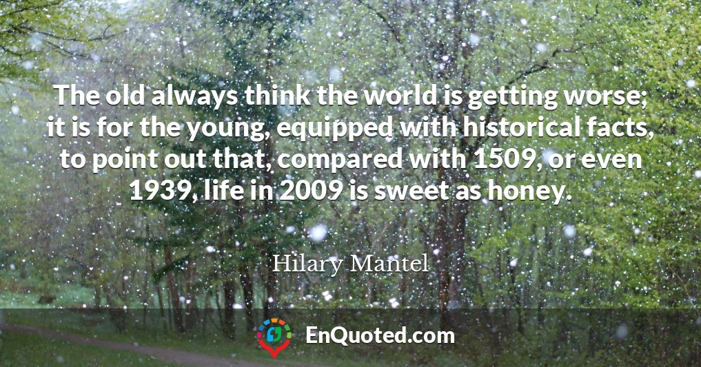 The old always think the world is getting worse; it is for the young, equipped with historical facts, to point out that, compared with 1509, or even 1939, life in 2009 is sweet as honey.