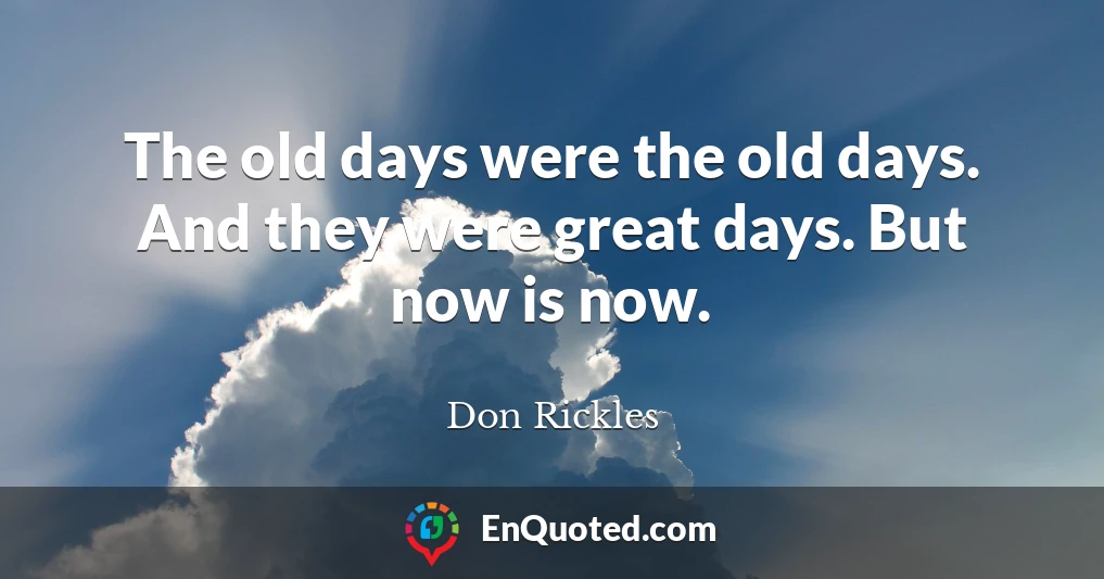 The old days were the old days. And they were great days. But now is now.