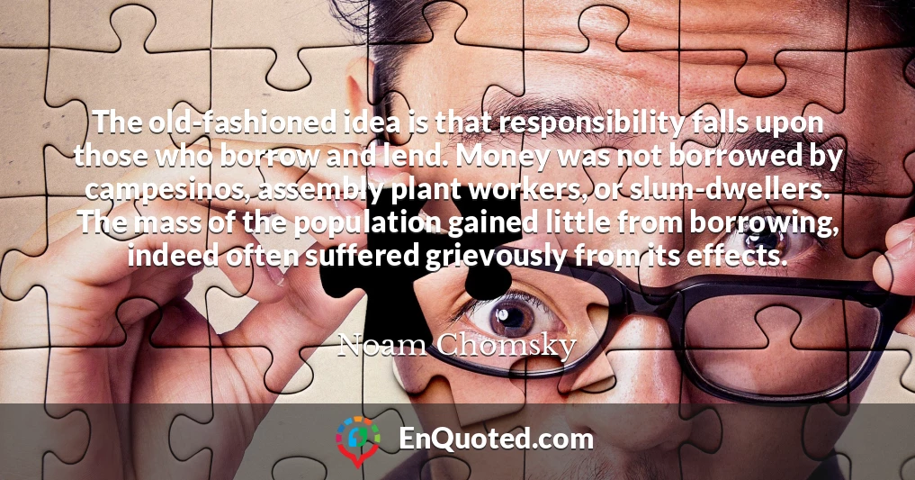 The old-fashioned idea is that responsibility falls upon those who borrow and lend. Money was not borrowed by campesinos, assembly plant workers, or slum-dwellers. The mass of the population gained little from borrowing, indeed often suffered grievously from its effects.