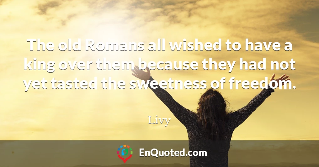 The old Romans all wished to have a king over them because they had not yet tasted the sweetness of freedom.