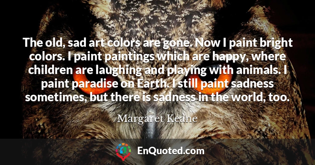 The old, sad art colors are gone. Now I paint bright colors. I paint paintings which are happy, where children are laughing and playing with animals. I paint paradise on Earth. I still paint sadness sometimes, but there is sadness in the world, too.