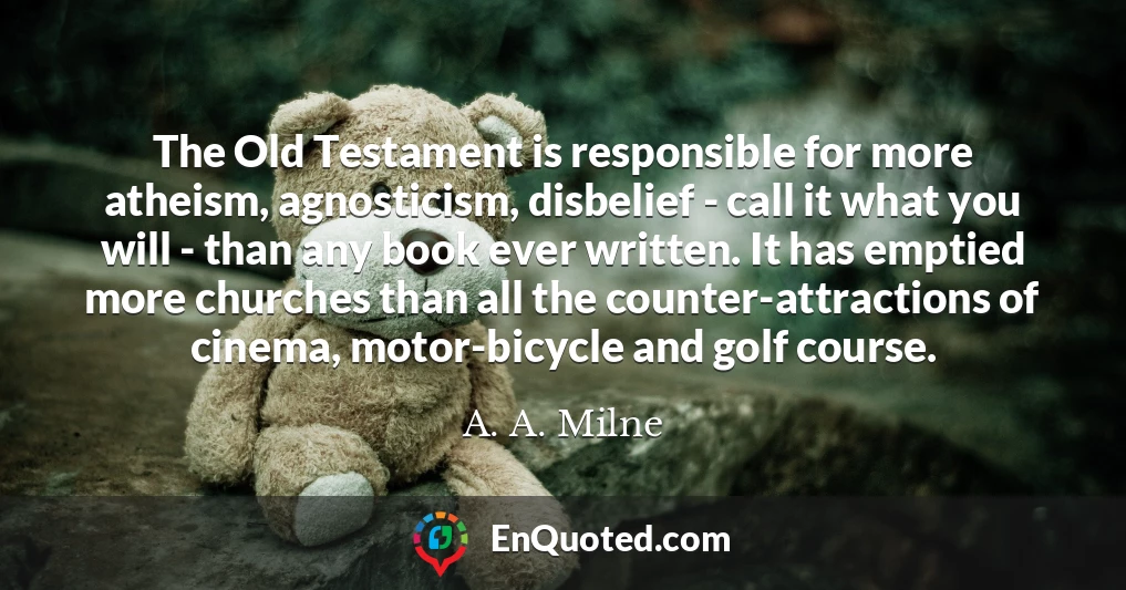 The Old Testament is responsible for more atheism, agnosticism, disbelief - call it what you will - than any book ever written. It has emptied more churches than all the counter-attractions of cinema, motor-bicycle and golf course.