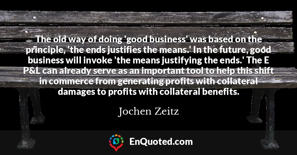 The old way of doing 'good business' was based on the principle, 'the ends justifies the means.' In the future, good business will invoke 'the means justifying the ends.' The E P&L can already serve as an important tool to help this shift in commerce from generating profits with collateral damages to profits with collateral benefits.