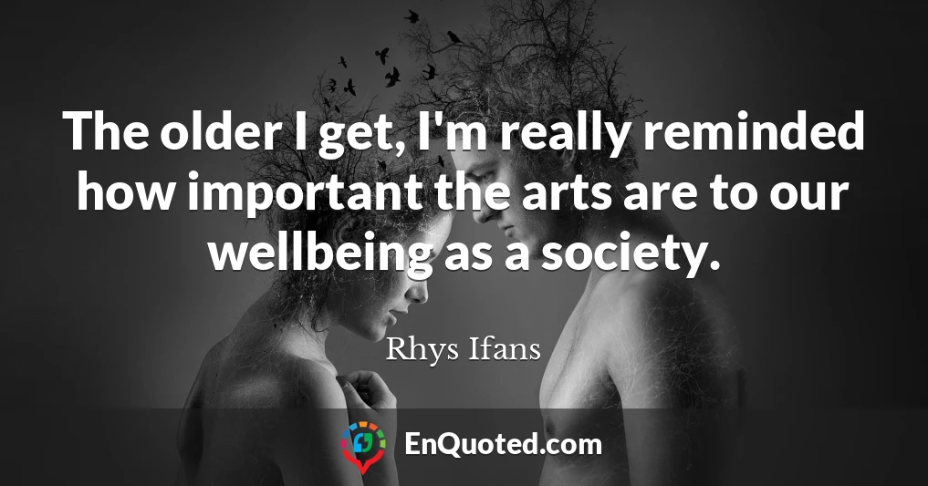 The older I get, I'm really reminded how important the arts are to our wellbeing as a society.