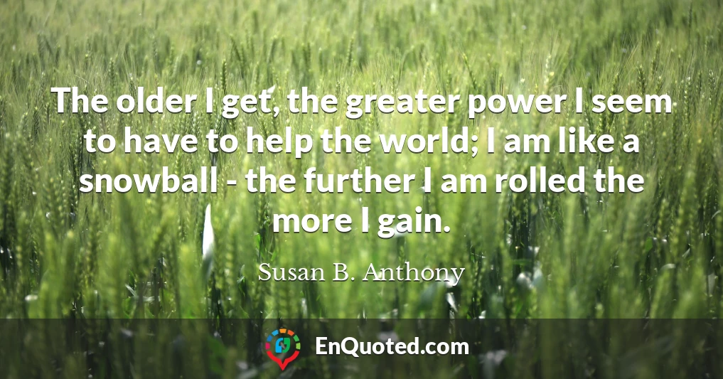 The older I get, the greater power I seem to have to help the world; I am like a snowball - the further I am rolled the more I gain.