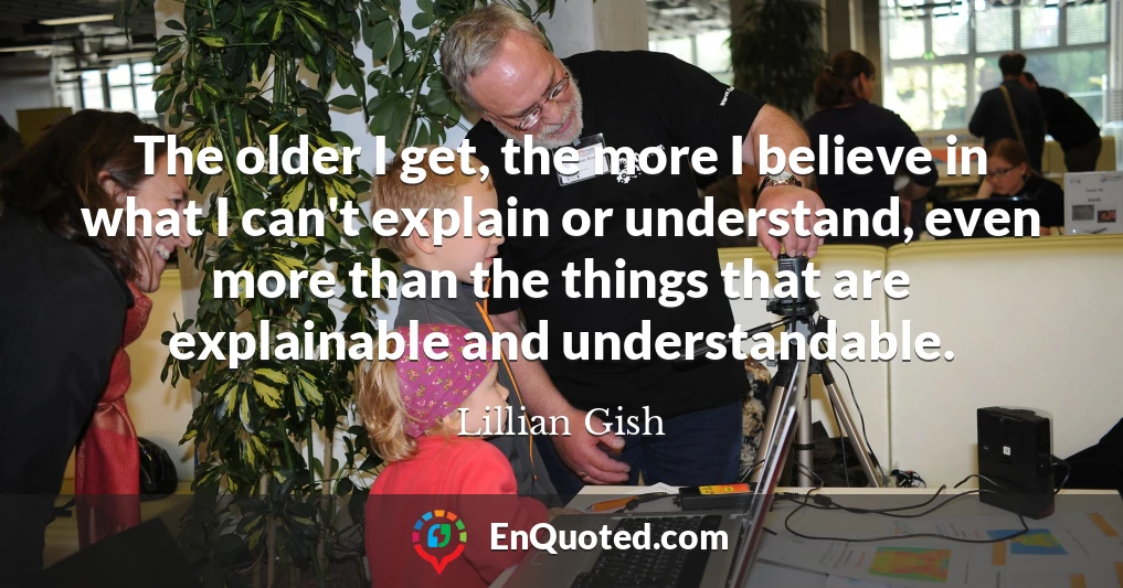 The older I get, the more I believe in what I can't explain or understand, even more than the things that are explainable and understandable.