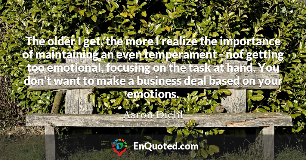 The older I get, the more I realize the importance of maintaining an even temperament - not getting too emotional, focusing on the task at hand. You don't want to make a business deal based on your emotions.