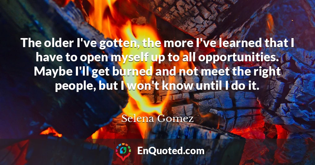 The older I've gotten, the more I've learned that I have to open myself up to all opportunities. Maybe I'll get burned and not meet the right people, but I won't know until I do it.