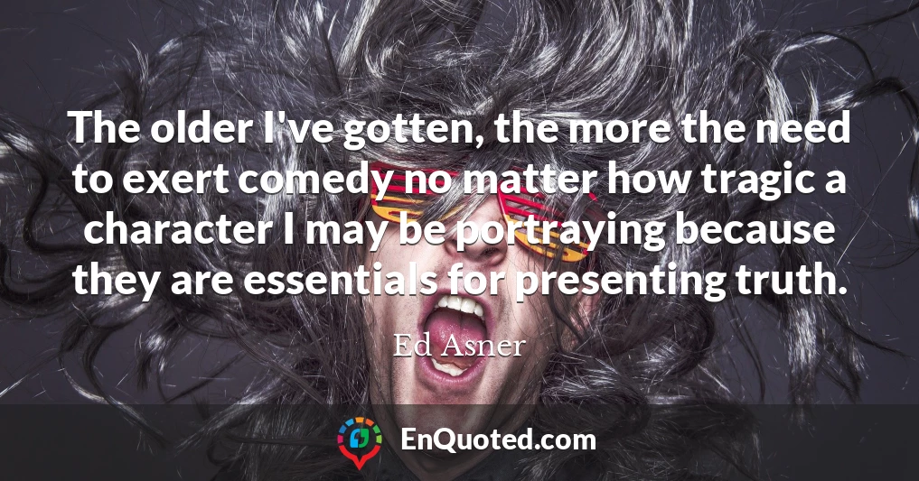 The older I've gotten, the more the need to exert comedy no matter how tragic a character I may be portraying because they are essentials for presenting truth.