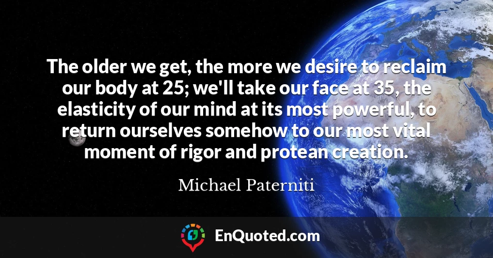 The older we get, the more we desire to reclaim our body at 25; we'll take our face at 35, the elasticity of our mind at its most powerful, to return ourselves somehow to our most vital moment of rigor and protean creation.