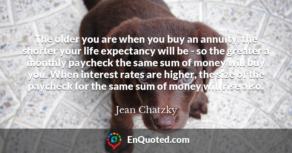 The older you are when you buy an annuity, the shorter your life expectancy will be - so the greater a monthly paycheck the same sum of money will buy you. When interest rates are higher, the size of the paycheck for the same sum of money will rise also.