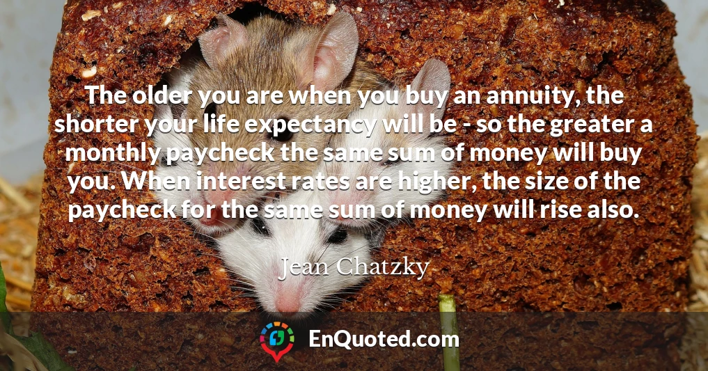 The older you are when you buy an annuity, the shorter your life expectancy will be - so the greater a monthly paycheck the same sum of money will buy you. When interest rates are higher, the size of the paycheck for the same sum of money will rise also.