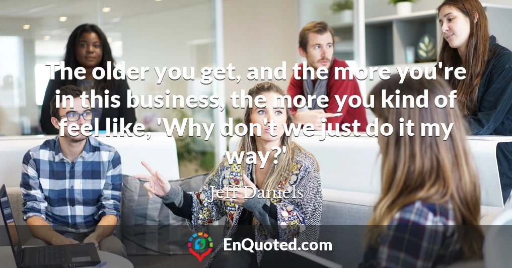 The older you get, and the more you're in this business, the more you kind of feel like, 'Why don't we just do it my way?'