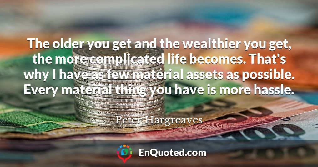 The older you get and the wealthier you get, the more complicated life becomes. That's why I have as few material assets as possible. Every material thing you have is more hassle.