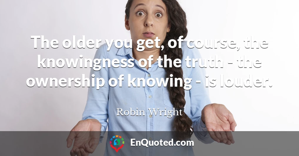 The older you get, of course, the knowingness of the truth - the ownership of knowing - is louder.