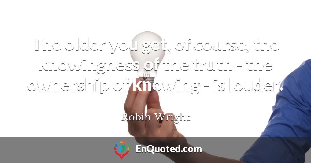 The older you get, of course, the knowingness of the truth - the ownership of knowing - is louder.