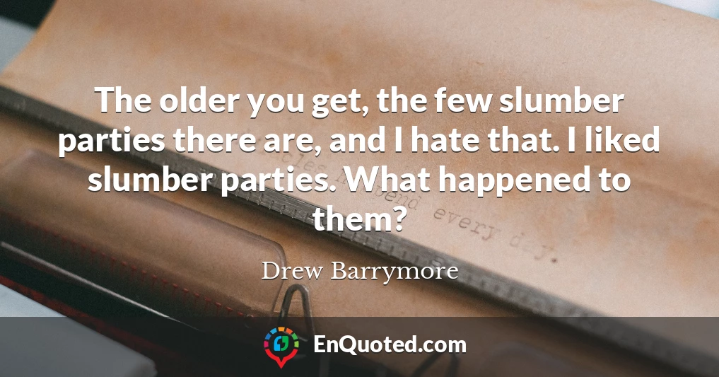 The older you get, the few slumber parties there are, and I hate that. I liked slumber parties. What happened to them?