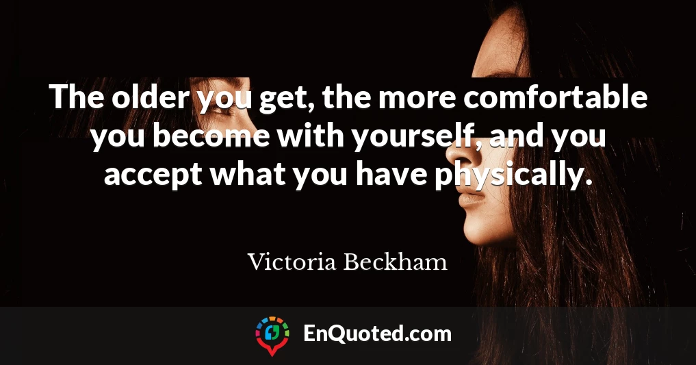 The older you get, the more comfortable you become with yourself, and you accept what you have physically.
