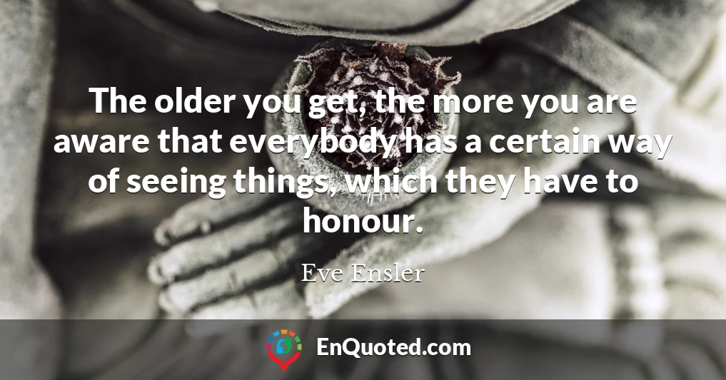 The older you get, the more you are aware that everybody has a certain way of seeing things, which they have to honour.