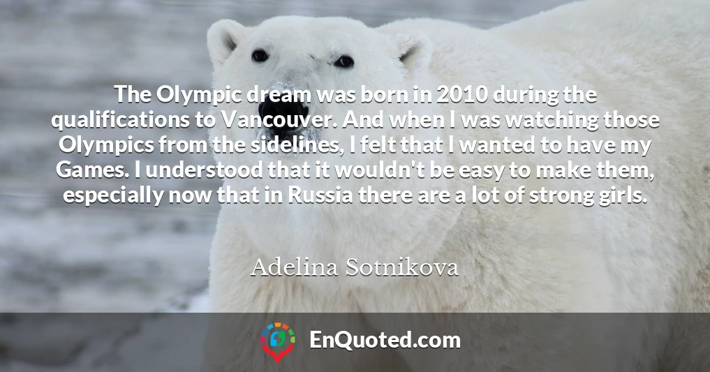 The Olympic dream was born in 2010 during the qualifications to Vancouver. And when I was watching those Olympics from the sidelines, I felt that I wanted to have my Games. I understood that it wouldn't be easy to make them, especially now that in Russia there are a lot of strong girls.