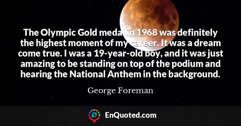The Olympic Gold medal in 1968 was definitely the highest moment of my career. It was a dream come true. I was a 19-year-old boy, and it was just amazing to be standing on top of the podium and hearing the National Anthem in the background.