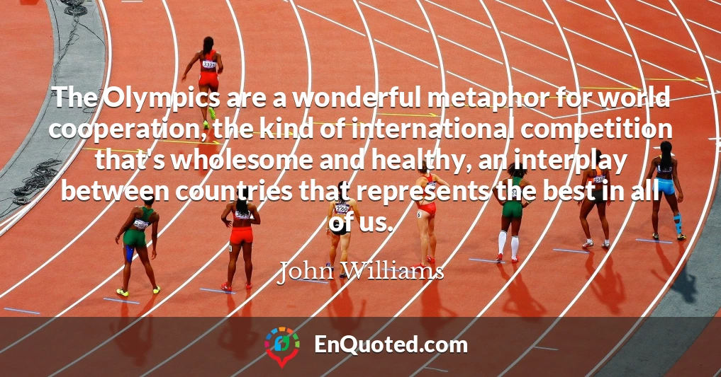The Olympics are a wonderful metaphor for world cooperation, the kind of international competition that's wholesome and healthy, an interplay between countries that represents the best in all of us.