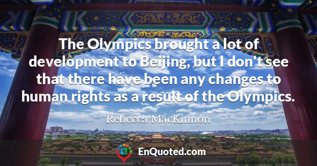The Olympics brought a lot of development to Beijing, but I don't see that there have been any changes to human rights as a result of the Olympics.