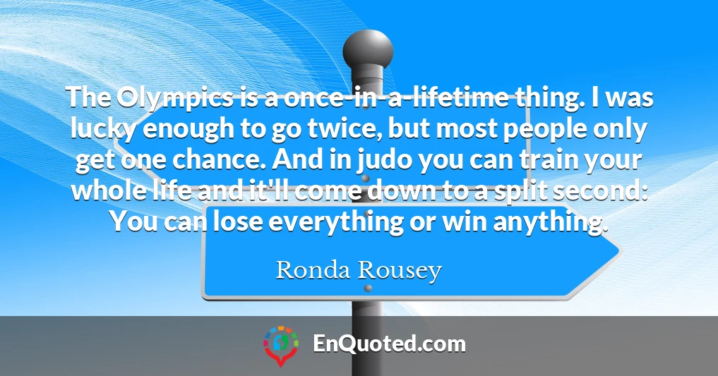 The Olympics is a once-in-a-lifetime thing. I was lucky enough to go twice, but most people only get one chance. And in judo you can train your whole life and it'll come down to a split second: You can lose everything or win anything.